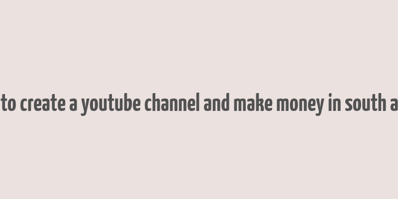 how to create a youtube channel and make money in south africa