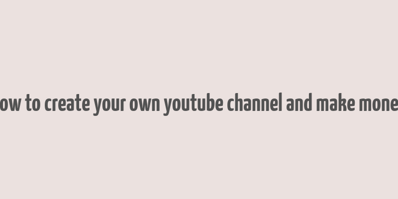 how to create your own youtube channel and make money