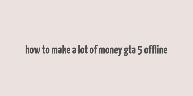 how to make a lot of money gta 5 offline