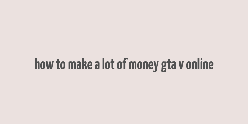 how to make a lot of money gta v online