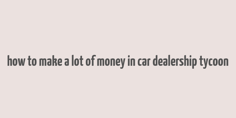 how to make a lot of money in car dealership tycoon