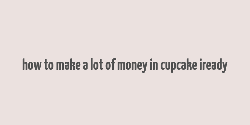 how to make a lot of money in cupcake iready