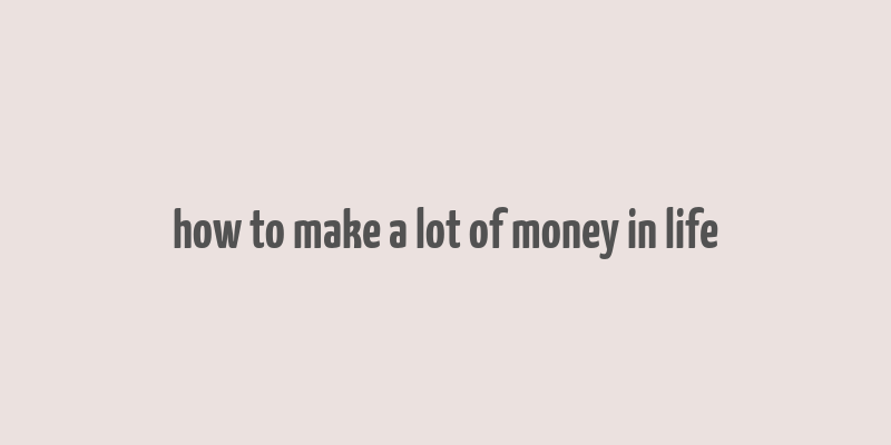 how to make a lot of money in life