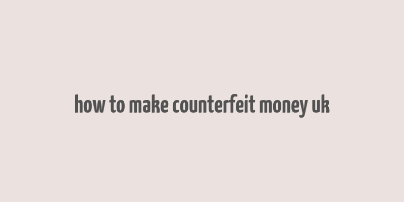 how to make counterfeit money uk