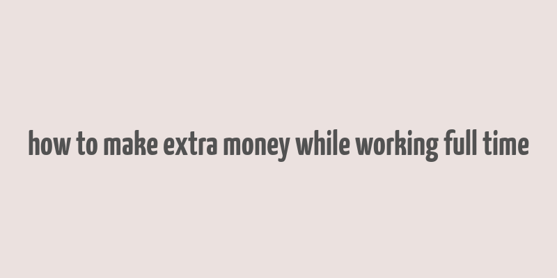 how to make extra money while working full time