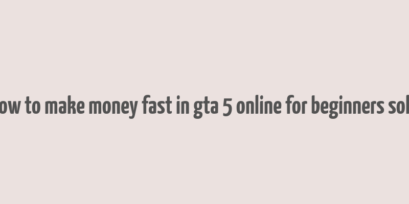 how to make money fast in gta 5 online for beginners solo