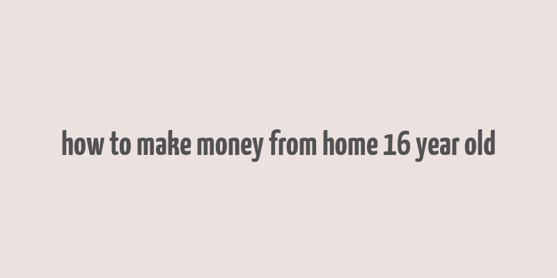 how to make money from home 16 year old