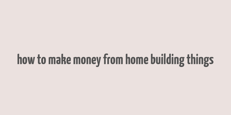 how to make money from home building things