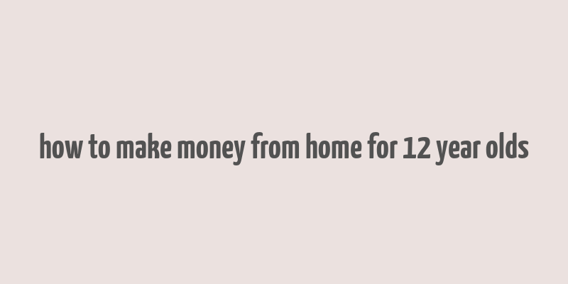 how to make money from home for 12 year olds