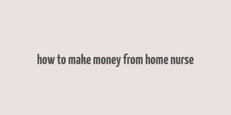 how to make money from home nurse