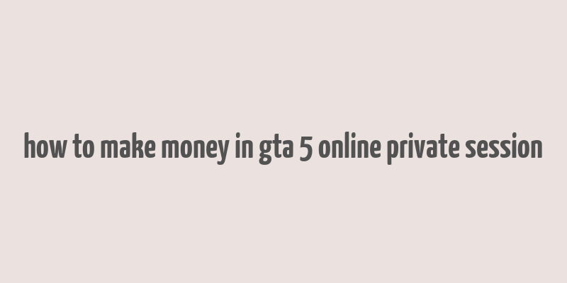 how to make money in gta 5 online private session