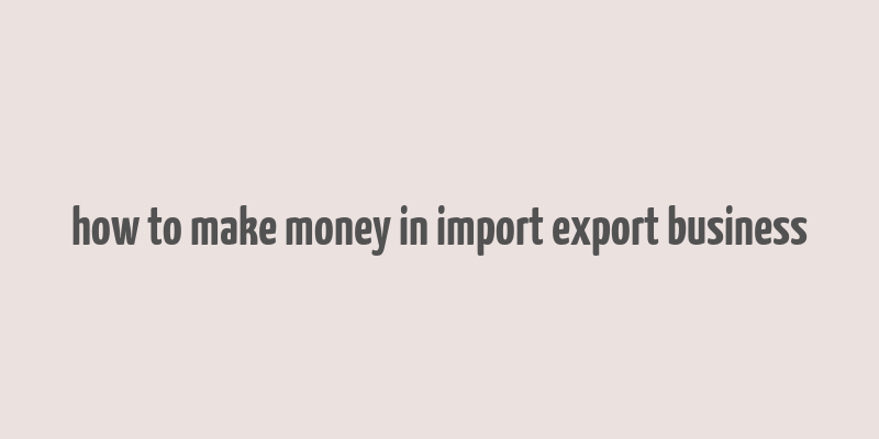 how to make money in import export business