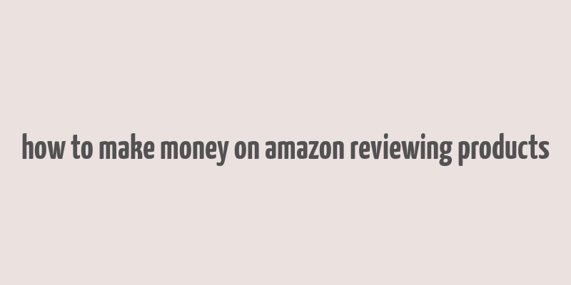 how to make money on amazon reviewing products