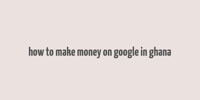 how to make money on google in ghana