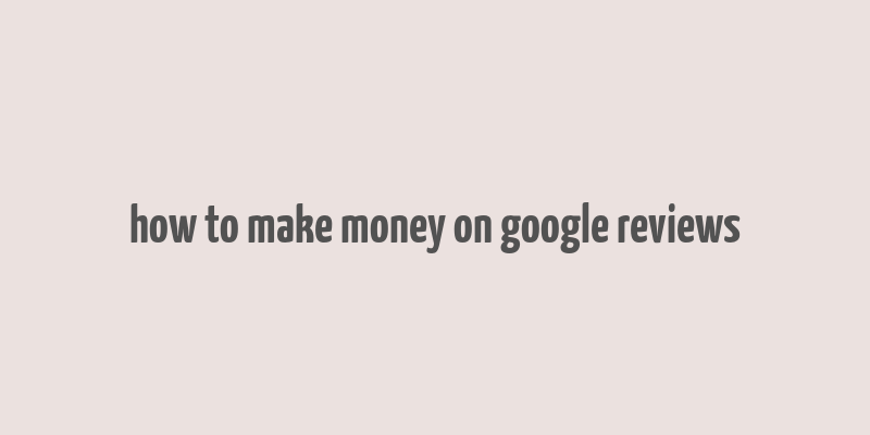 how to make money on google reviews