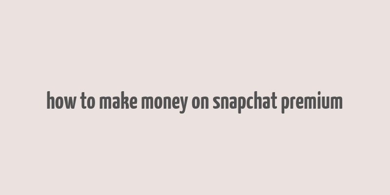 how to make money on snapchat premium