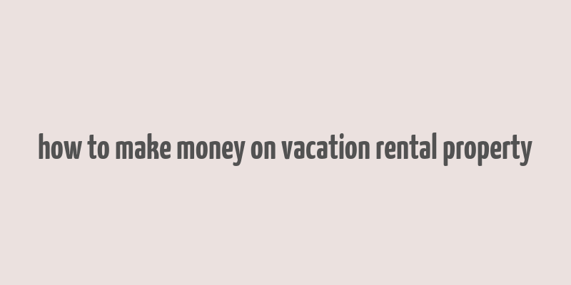 how to make money on vacation rental property