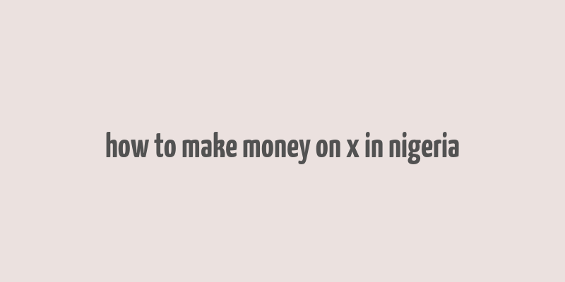 how to make money on x in nigeria