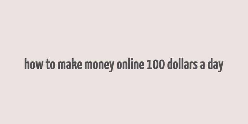 how to make money online 100 dollars a day