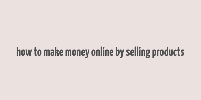 how to make money online by selling products