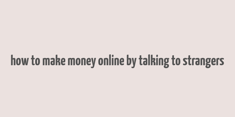 how to make money online by talking to strangers