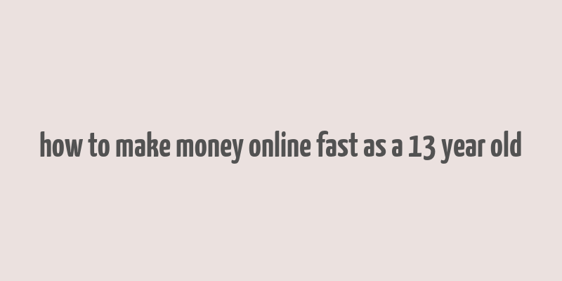 how to make money online fast as a 13 year old