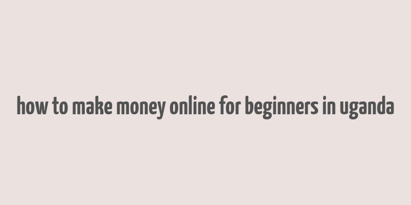 how to make money online for beginners in uganda