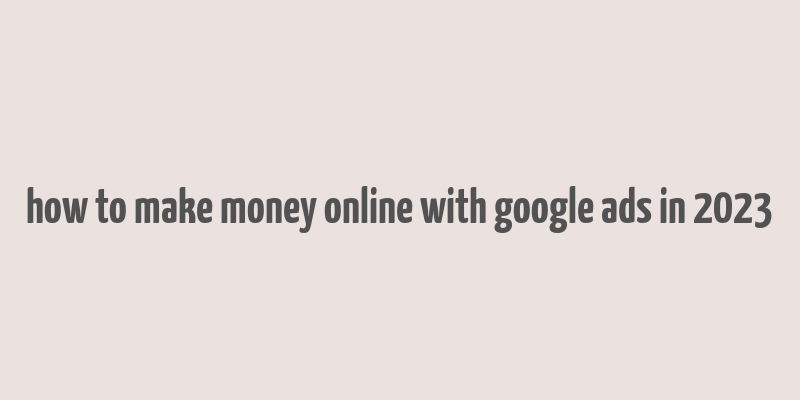 how to make money online with google ads in 2023