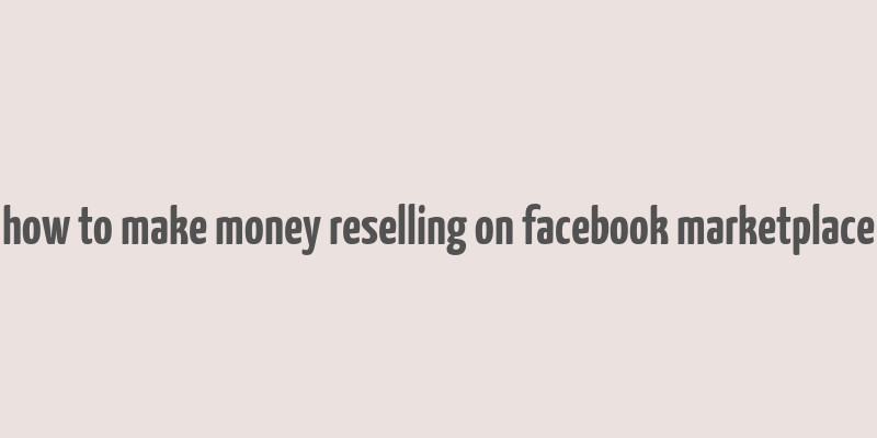 how to make money reselling on facebook marketplace