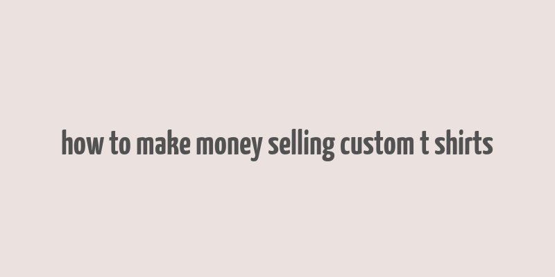 how to make money selling custom t shirts