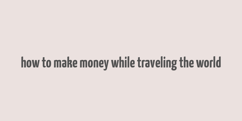 how to make money while traveling the world