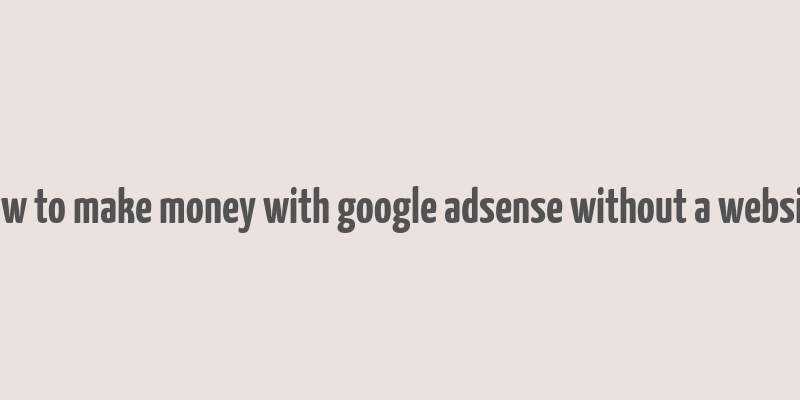 how to make money with google adsense without a website