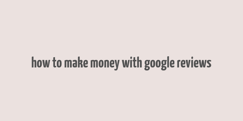 how to make money with google reviews