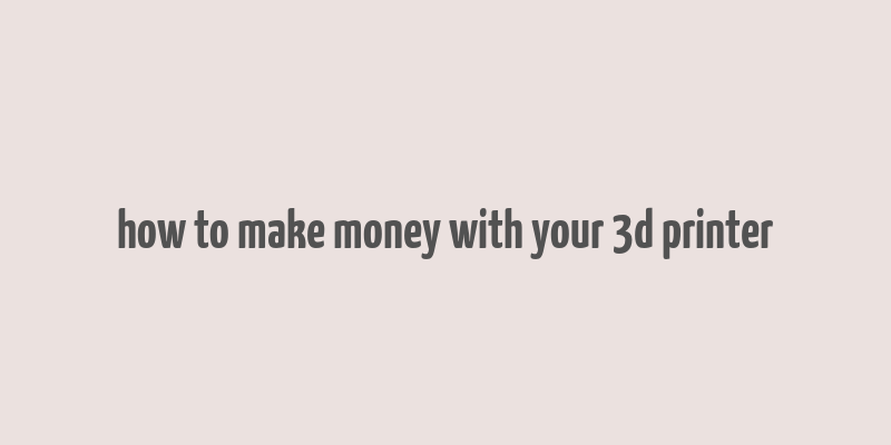 how to make money with your 3d printer