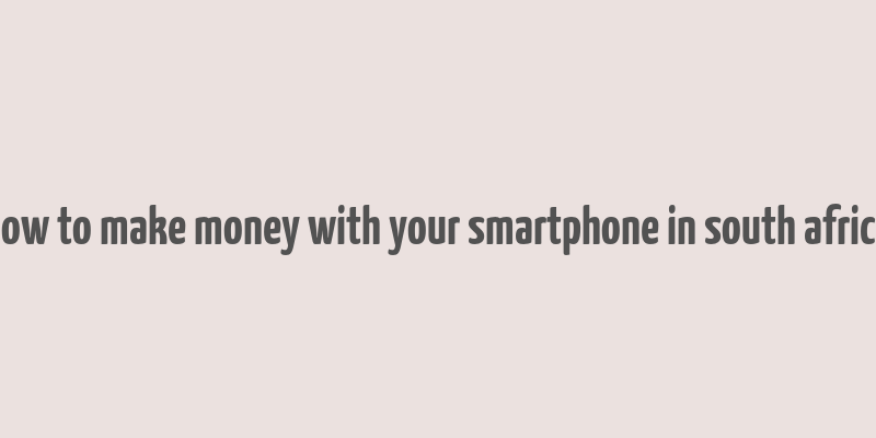 how to make money with your smartphone in south africa