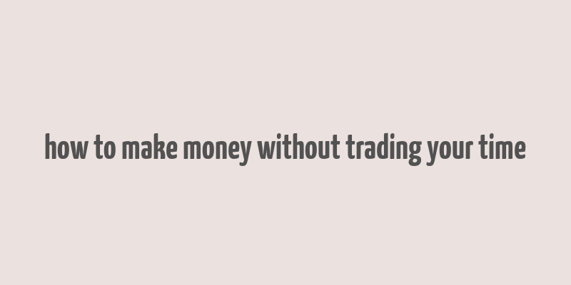 how to make money without trading your time