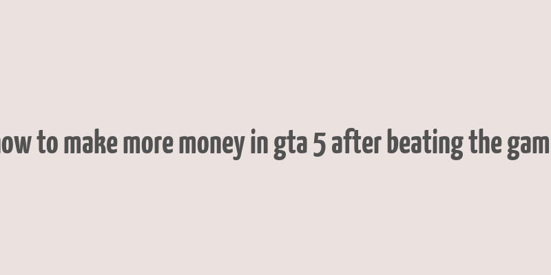 how to make more money in gta 5 after beating the game