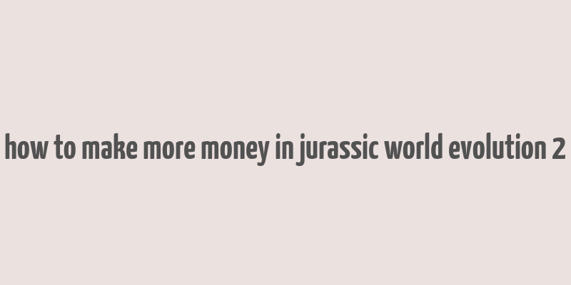 how to make more money in jurassic world evolution 2