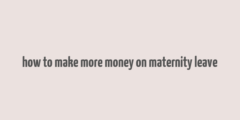 how to make more money on maternity leave