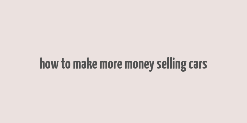 how to make more money selling cars