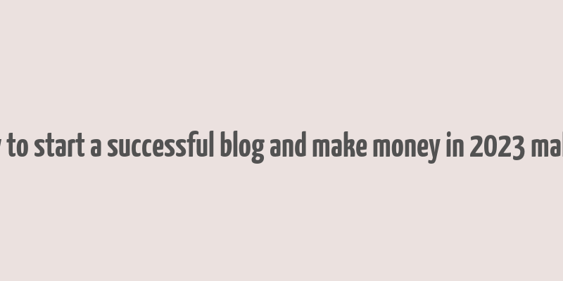 how to start a successful blog and make money in 2023 malena