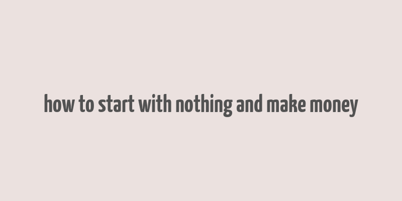 how to start with nothing and make money