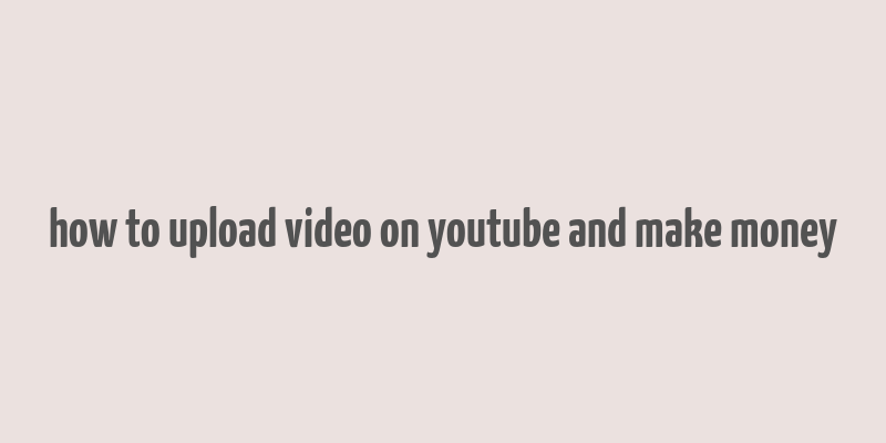 how to upload video on youtube and make money