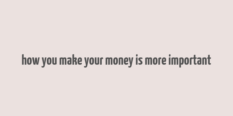 how you make your money is more important