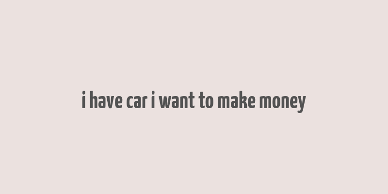 i have car i want to make money