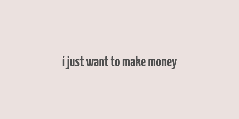 i just want to make money