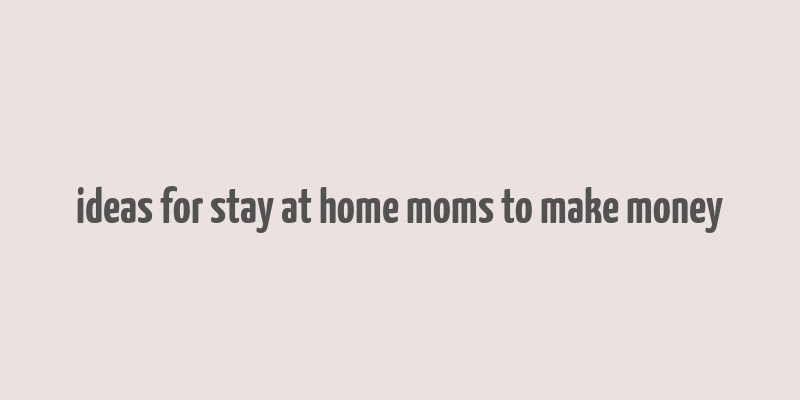 ideas for stay at home moms to make money