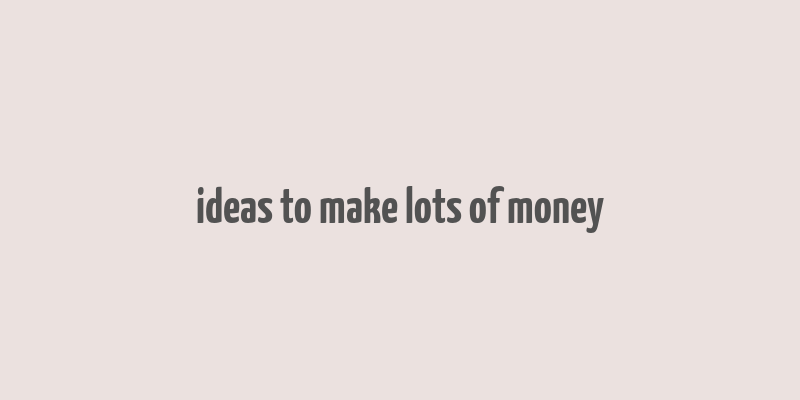 ideas to make lots of money