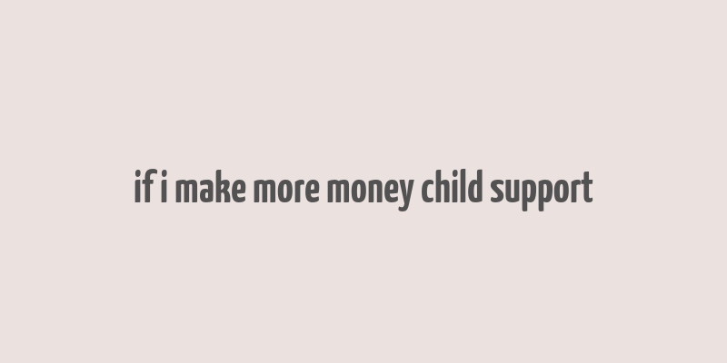 if i make more money child support