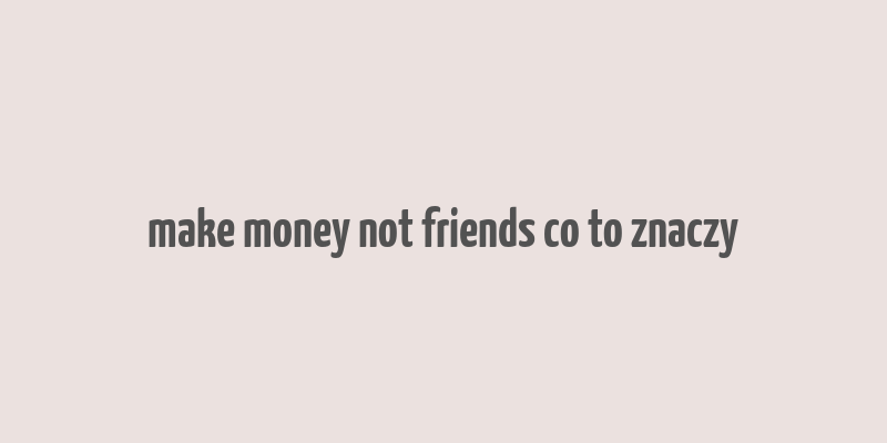 make money not friends co to znaczy